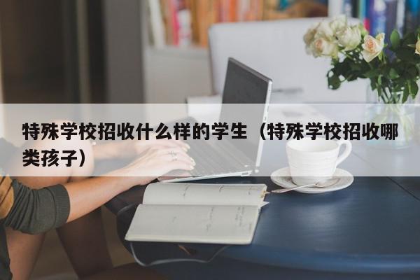 特殊學(xué)校招收什么樣的學(xué)生（特殊學(xué)校招收哪類孩子）