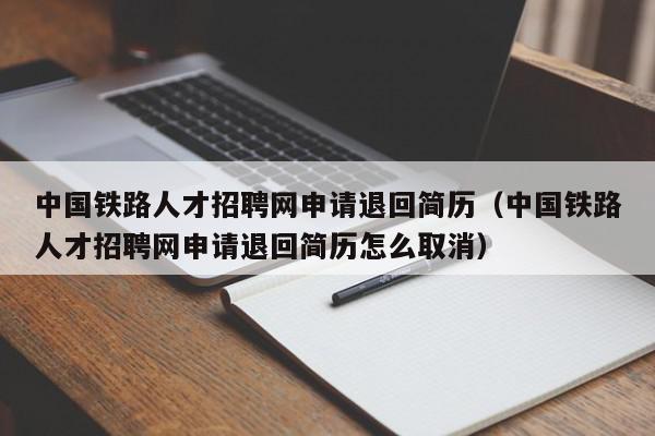 中國鐵路人才招聘網(wǎng)申請退回簡歷（中國鐵路人才招聘網(wǎng)申請退回簡歷怎么取消）