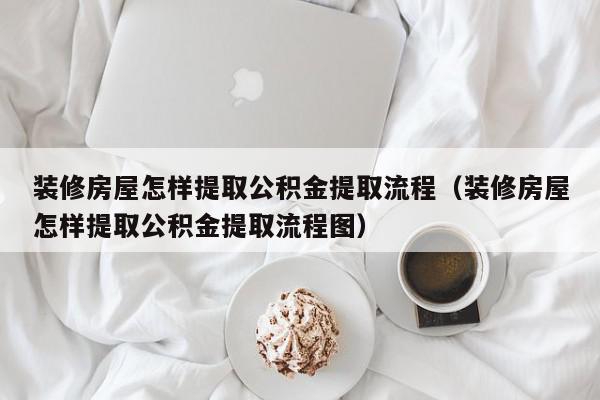 裝修房屋怎樣提取公積金提取流程（裝修房屋怎樣提取公積金提取流程圖）