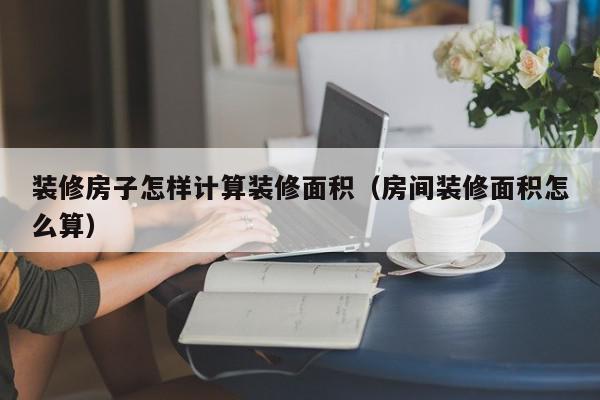 裝修房子怎樣計算裝修面積（房間裝修面積怎么算）