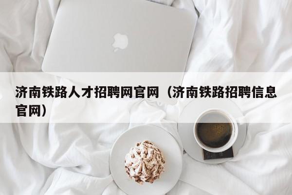 濟南鐵路人才招聘網(wǎng)官網(wǎng)（濟南鐵路招聘信息官網(wǎng)）