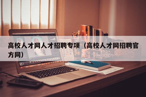 高校人才網(wǎng)人才招聘專項（高校人才網(wǎng)招聘官方網(wǎng)）