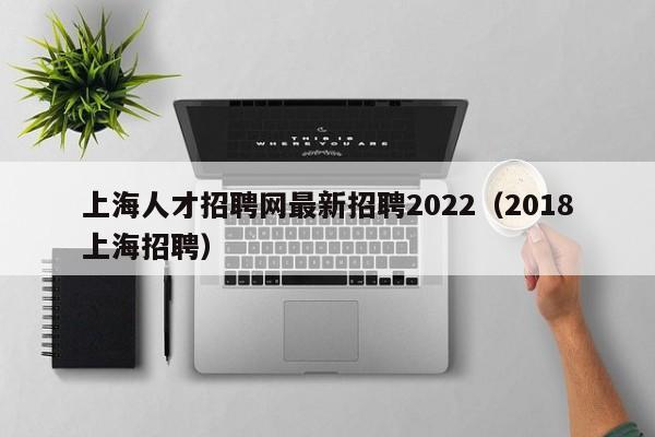 上海人才招聘網(wǎng)最新招聘2022（2018上海招聘）