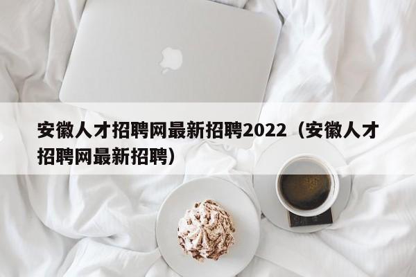 安徽人才招聘網(wǎng)最新招聘2022（安徽人才招聘網(wǎng)最新招聘）