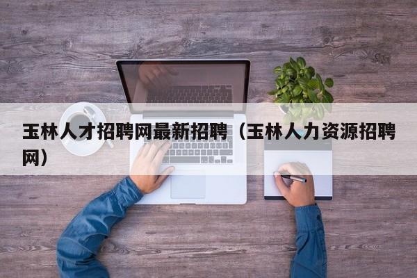 玉林人才招聘網(wǎng)最新招聘（玉林人力資源招聘網(wǎng)）