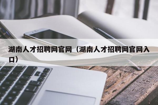 湖南人才招聘網(wǎng)官網(wǎng)（湖南人才招聘網(wǎng)官網(wǎng)入口）