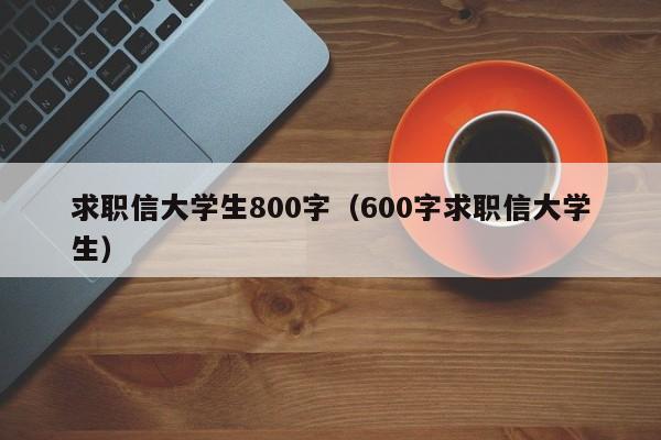 求職信大學(xué)生800字（600字求職信大學(xué)生）