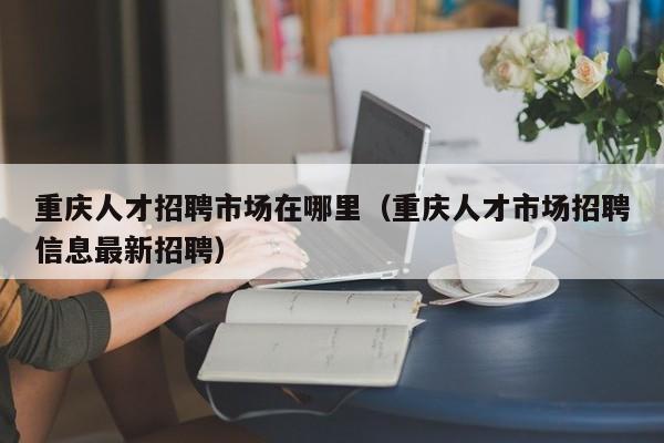 重慶人才招聘市場在哪里（重慶人才市場招聘信息最新招聘）