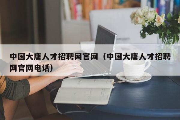 中國大唐人才招聘網(wǎng)官網(wǎng)（中國大唐人才招聘網(wǎng)官網(wǎng)電話）