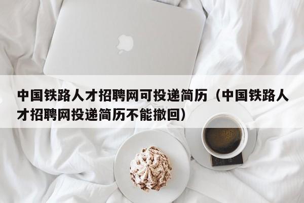 中國鐵路人才招聘網(wǎng)可投遞簡歷（中國鐵路人才招聘網(wǎng)投遞簡歷不能撤回）