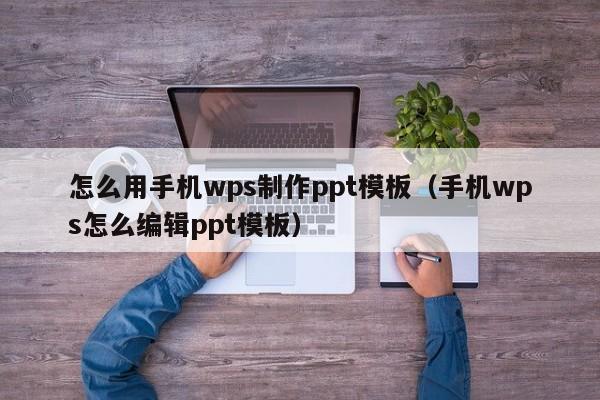 怎么用手機wps制作ppt模板（手機wps怎么編輯ppt模板）