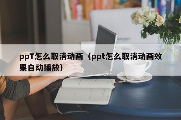 ppT怎么取消動(dòng)畫（ppt怎么取消動(dòng)畫效果自動(dòng)播放）