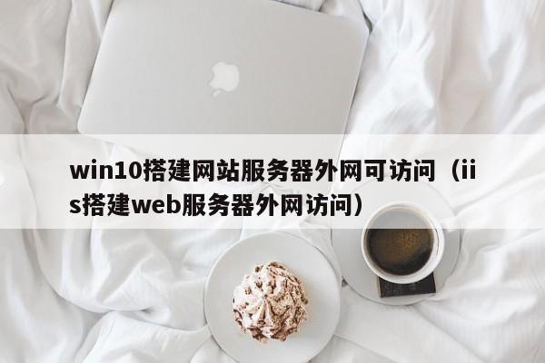 win10搭建網(wǎng)站服務(wù)器外網(wǎng)可訪(fǎng)問(wèn)（iis搭建web服務(wù)器外網(wǎng)訪(fǎng)問(wèn)）