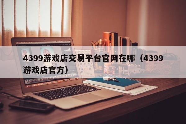 4399游戲店交易平臺官網(wǎng)在哪（4399游戲店官方）